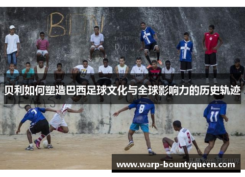 贝利如何塑造巴西足球文化与全球影响力的历史轨迹