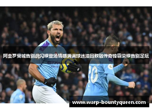 阿圭罗曼城告别战闪耀登场情感满满球迷泪目致敬传奇锋霸荣耀告别足坛 阿圭罗曼城告别战闪耀登场情感满满球迷泪目致敬传奇锋霸荣耀告别足坛