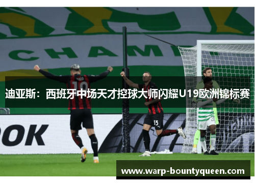 迪亚斯:西班牙中场天才控球大师闪耀U19欧洲锦标赛 迪亚斯:西班牙中场天才控球大师闪耀U19欧洲锦标赛