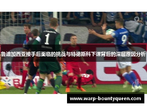 鲁迪加西亚接手后面临的挑战与特德斯科下课背后的深层原因分析